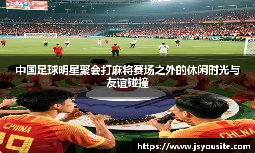 中国足球明星聚会打麻将赛场之外的休闲时光与友谊碰撞