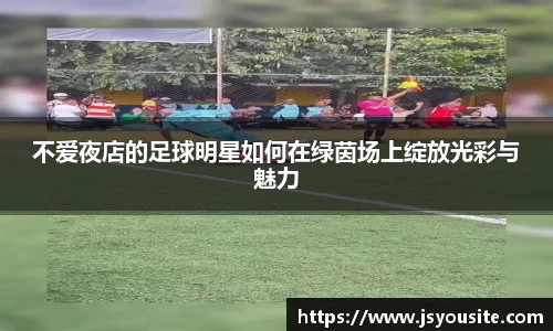 不爱夜店的足球明星如何在绿茵场上绽放光彩与魅力